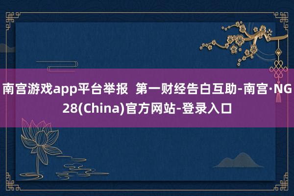 南宫游戏app平台举报  第一财经告白互助-南宫·NG28(China)官方网站-登录入口