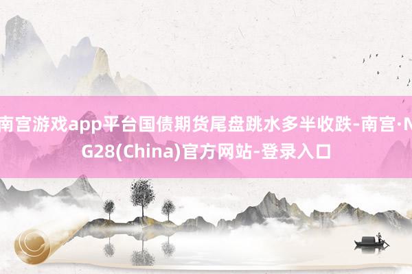 南宫游戏app平台国债期货尾盘跳水多半收跌-南宫·NG28(China)官方网站-登录入口