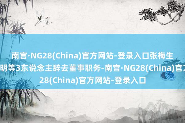 南宫·NG28(China)官方网站-登录入口张梅生、卢茂英、温传明等3东说念主辞去董事职务-南宫·NG28(China)官方网站-登录入口