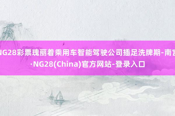 NG28彩票瑰丽着乘用车智能驾驶公司插足洗牌期-南宫·NG28(China)官方网站-登录入口