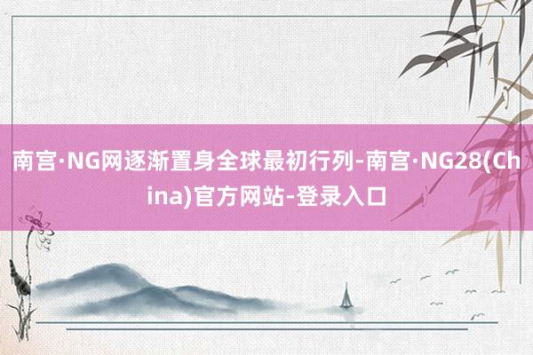 南宫·NG网逐渐置身全球最初行列-南宫·NG28(China)官方网站-登录入口