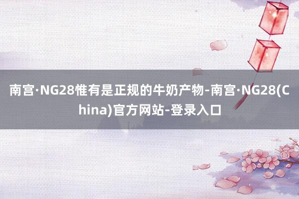 南宫·NG28惟有是正规的牛奶产物-南宫·NG28(China)官方网站-登录入口