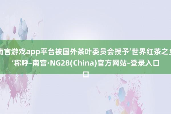 南宫游戏app平台被国外茶叶委员会授予‘世界红茶之乡’称呼-南宫·NG28(China)官方网站-登录入口