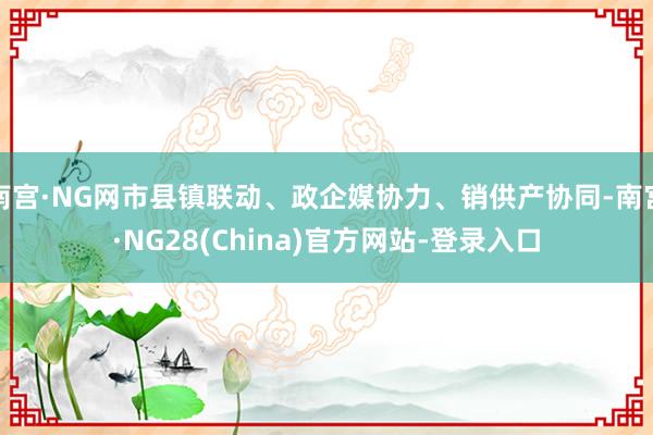 南宫·NG网市县镇联动、政企媒协力、销供产协同-南宫·NG28(China)官方网站-登录入口