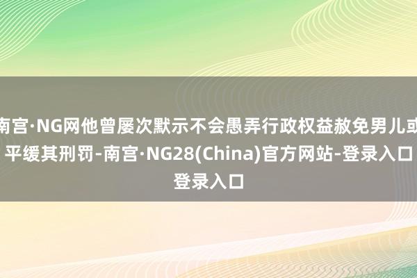 南宫·NG网他曾屡次默示不会愚弄行政权益赦免男儿或平缓其刑罚-南宫·NG28(China)官方网站-登录入口