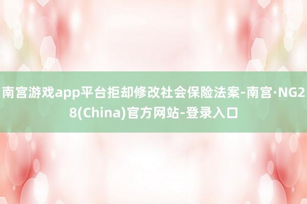 南宫游戏app平台拒却修改社会保险法案-南宫·NG28(China)官方网站-登录入口