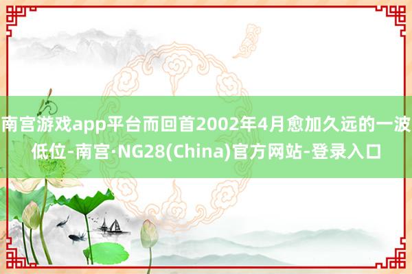 南宫游戏app平台而回首2002年4月愈加久远的一波低位-南宫·NG28(China)官方网站-登录入口