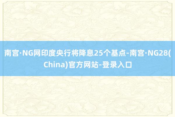 南宫·NG网印度央行将降息25个基点-南宫·NG28(China)官方网站-登录入口