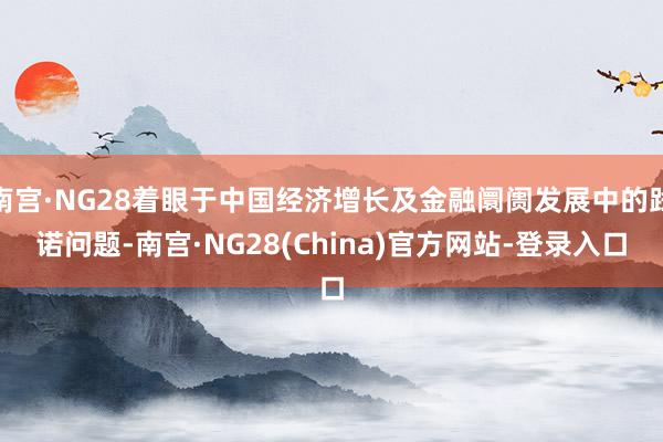 南宫·NG28着眼于中国经济增长及金融阛阓发展中的践诺问题-南宫·NG28(China)官方网站-登录入口