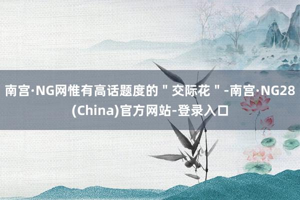 南宫·NG网惟有高话题度的＂交际花＂-南宫·NG28(China)官方网站-登录入口