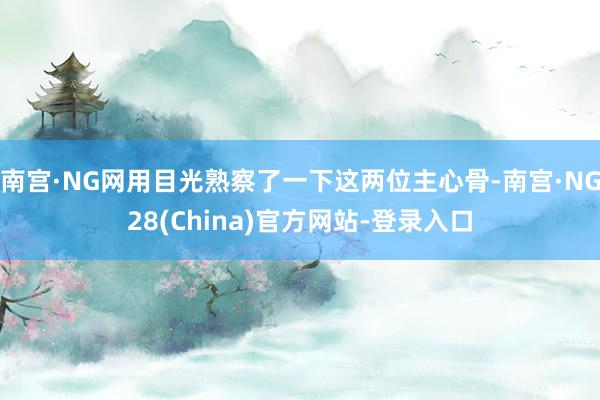 南宫·NG网用目光熟察了一下这两位主心骨-南宫·NG28(China)官方网站-登录入口