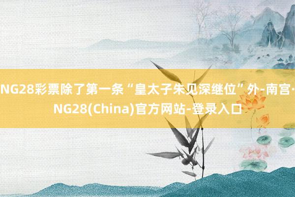 NG28彩票除了第一条“皇太子朱见深继位”外-南宫·NG28(China)官方网站-登录入口