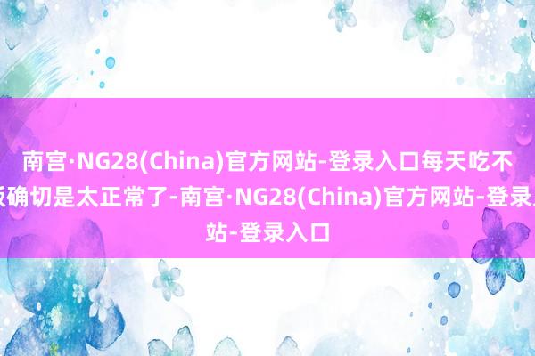 南宫·NG28(China)官方网站-登录入口每天吃不起饭确切是太正常了-南宫·NG28(China)官方网站-登录入口