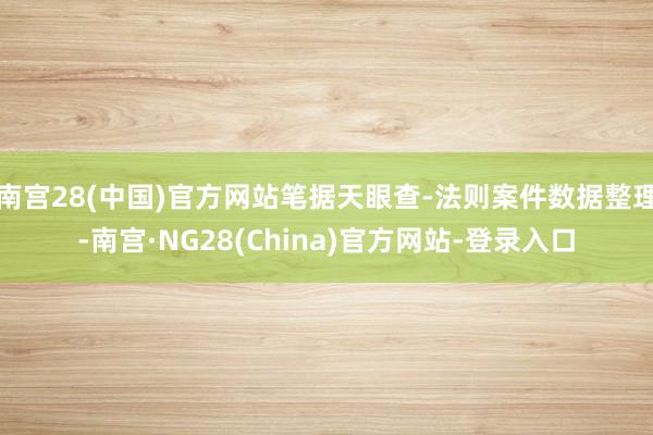 南宫28(中国)官方网站笔据天眼查-法则案件数据整理-南宫·NG28(China)官方网站-登录入口