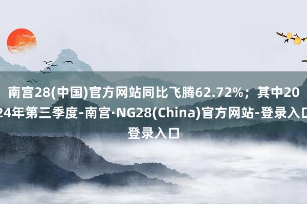 南宫28(中国)官方网站同比飞腾62.72%；其中2024年第三季度-南宫·NG28(China)官方网站-登录入口
