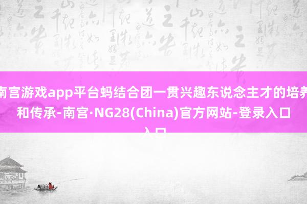 南宫游戏app平台蚂结合团一贯兴趣东说念主才的培养和传承-南宫·NG28(China)官方网站-登录入口