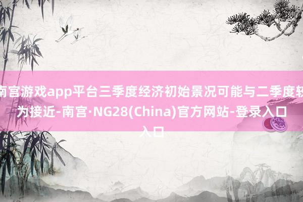 南宫游戏app平台三季度经济初始景况可能与二季度较为接近-南宫·NG28(China)官方网站-登录入口