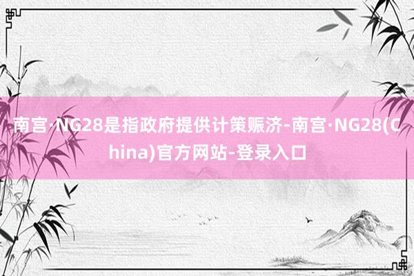 南宫·NG28是指政府提供计策赈济-南宫·NG28(China)官方网站-登录入口