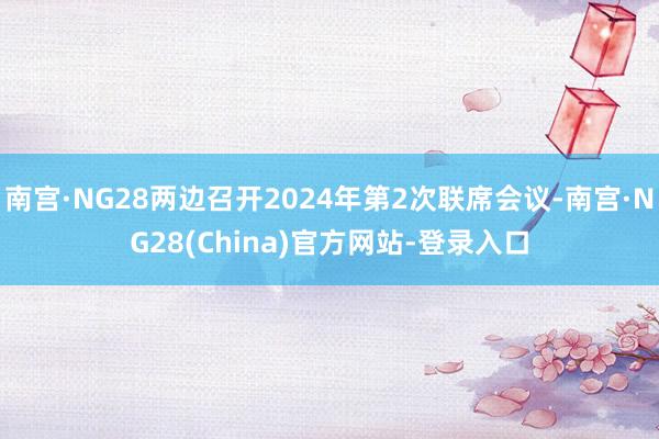 南宫·NG28两边召开2024年第2次联席会议-南宫·NG28(China)官方网站-登录入口