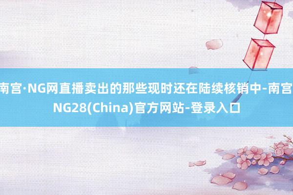 南宫·NG网直播卖出的那些现时还在陆续核销中-南宫·NG28(China)官方网站-登录入口