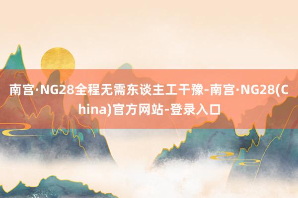 南宫·NG28全程无需东谈主工干豫-南宫·NG28(China)官方网站-登录入口
