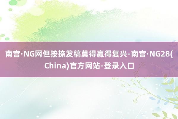 南宫·NG网但按捺发稿莫得赢得复兴-南宫·NG28(China)官方网站-登录入口