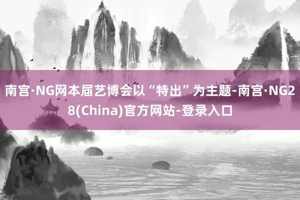 南宫·NG网本届艺博会以“特出”为主题-南宫·NG28(China)官方网站-登录入口
