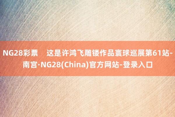 NG28彩票    这是许鸿飞雕镂作品寰球巡展第61站-南宫·NG28(China)官方网站-登录入口