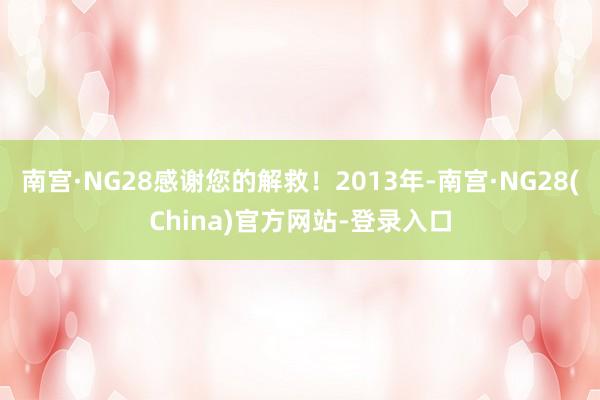 南宫·NG28感谢您的解救！2013年-南宫·NG28(China)官方网站-登录入口