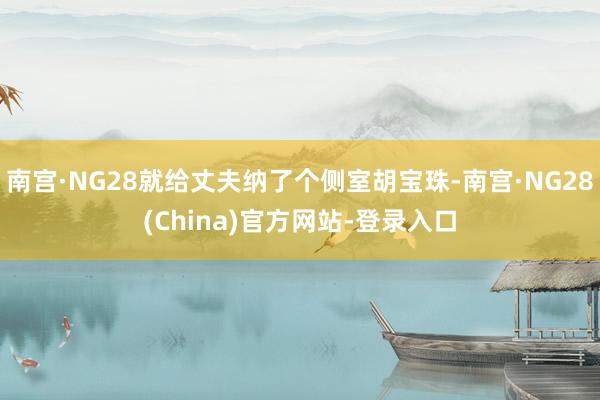 南宫·NG28就给丈夫纳了个侧室胡宝珠-南宫·NG28(China)官方网站-登录入口