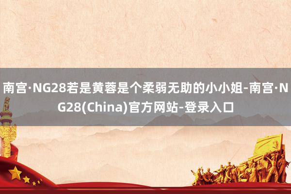 南宫·NG28若是黄蓉是个柔弱无助的小小姐-南宫·NG28(China)官方网站-登录入口