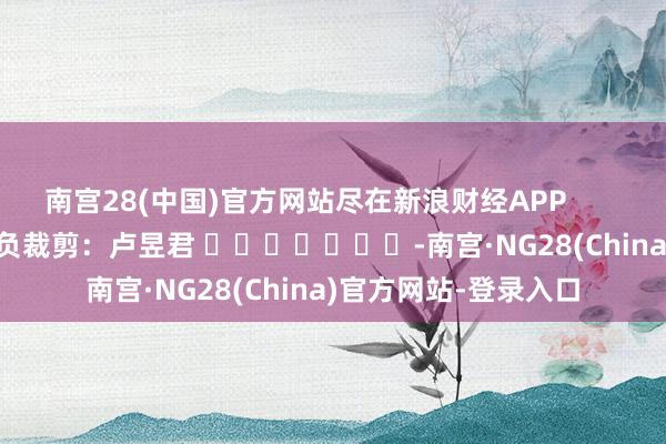 南宫28(中国)官方网站尽在新浪财经APP            						背负裁剪：卢昱君 							-南宫·NG28(China)官方网站-登录入口