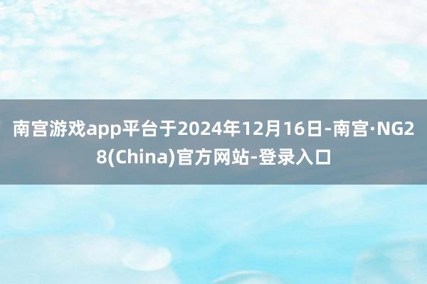 南宫游戏app平台于2024年12月16日-南宫·NG28(China)官方网站-登录入口