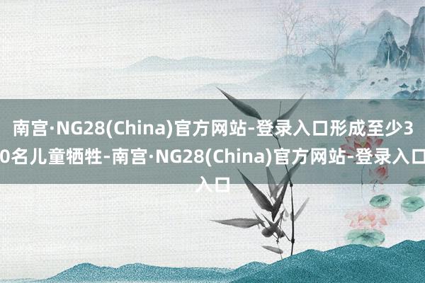 南宫·NG28(China)官方网站-登录入口形成至少30名儿童牺牲-南宫·NG28(China)官方网站-登录入口