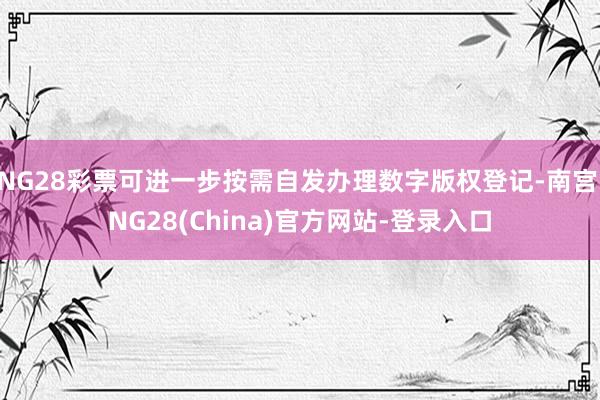 NG28彩票可进一步按需自发办理数字版权登记-南宫·NG28(China)官方网站-登录入口
