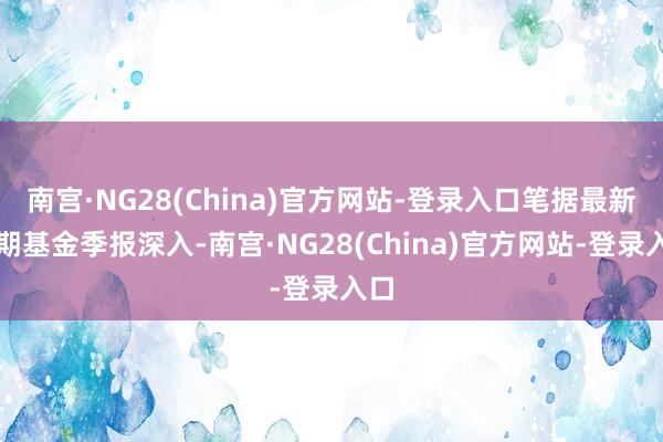 南宫·NG28(China)官方网站-登录入口笔据最新一期基金季报深入-南宫·NG28(China)官方网站-登录入口