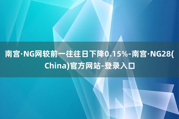 南宫·NG网较前一往往日下降0.15%-南宫·NG28(China)官方网站-登录入口