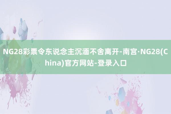 NG28彩票令东说念主沉湎不舍离开-南宫·NG28(China)官方网站-登录入口