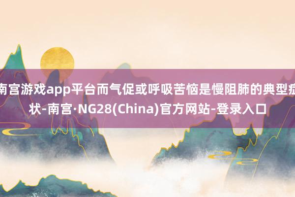 南宫游戏app平台而气促或呼吸苦恼是慢阻肺的典型症状-南宫·NG28(China)官方网站-登录入口