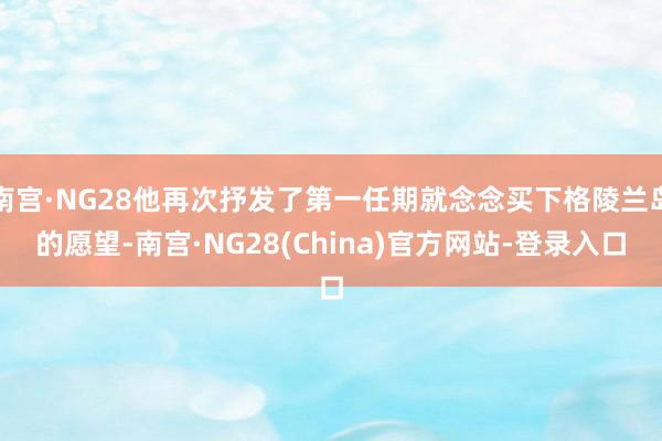 南宫·NG28他再次抒发了第一任期就念念买下格陵兰岛的愿望-南宫·NG28(China)官方网站-登录入口