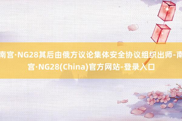 南宫·NG28其后由俄方议论集体安全协议组织出师-南宫·NG28(China)官方网站-登录入口