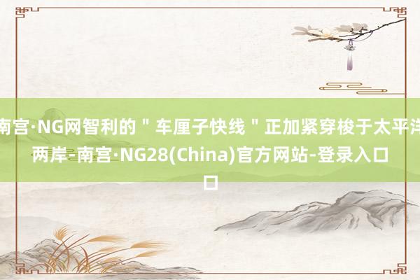 南宫·NG网智利的＂车厘子快线＂正加紧穿梭于太平洋两岸-南宫·NG28(China)官方网站-登录入口