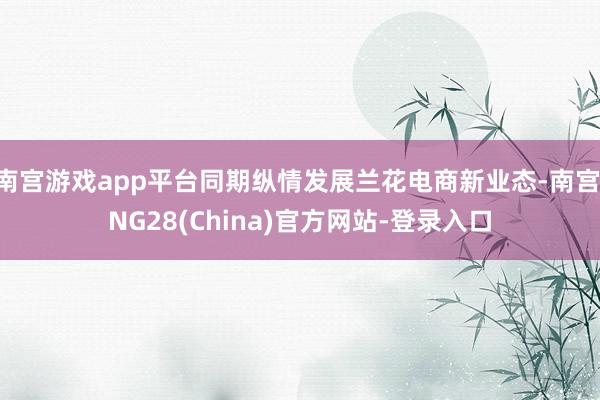 南宫游戏app平台同期纵情发展兰花电商新业态-南宫·NG28(China)官方网站-登录入口