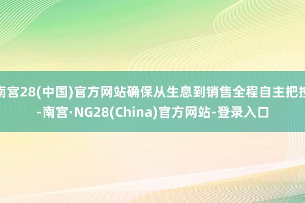 南宫28(中国)官方网站确保从生息到销售全程自主把控-南宫·NG28(China)官方网站-登录入口