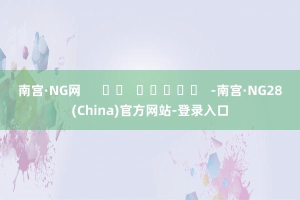 南宫·NG网      		  					  -南宫·NG28(China)官方网站-登录入口