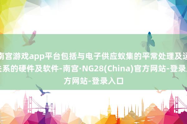 南宫游戏app平台包括与电子供应蚁集的平常处理及运作关系的硬件及软件-南宫·NG28(China)官方网站-登录入口