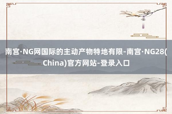 南宫·NG网国际的主动产物特地有限-南宫·NG28(China)官方网站-登录入口