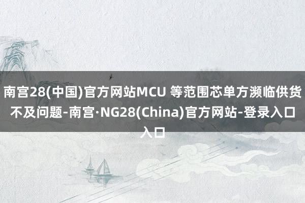 南宫28(中国)官方网站MCU 等范围芯单方濒临供货不及问题-南宫·NG28(China)官方网站-登录入口