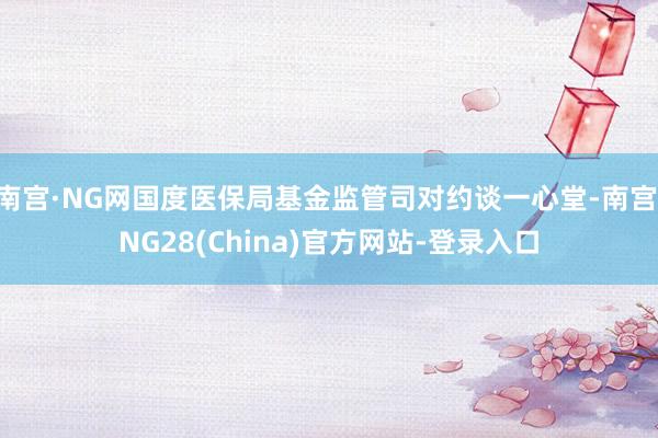 南宫·NG网国度医保局基金监管司对约谈一心堂-南宫·NG28(China)官方网站-登录入口