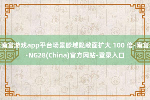 南宫游戏app平台场景畛域隐敝面扩大 100 倍-南宫·NG28(China)官方网站-登录入口